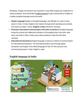 Nowadays, English has become very important in every field ranging from academics to
career prospects. One should learn English grammar to get a strong hold on English as
it widely accepted language across the world.
 Global Language-English is the global language, and officially it is used in every
sector in India. In India, English is the medium through which teachings are provided,
and exams are taken. Hence, English in India will last for centuries.
 Promotes intercultural communication with other countries-the English language
brings the cultural and intellectual unification of the people living in the north, east,
west, and south in India. It links every culture existing in India and with other
countries.
 International transactions-English language is used as a medium of communication
for international transactions. The international trade is done through global
transaction and English is the official language for that. For the economic and
commercial purposes in India, English is used.
English language in India
 