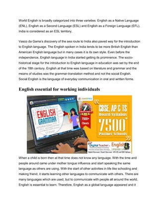 World English is broadly categorized into three varieties: English as a Native Language
(ENL), English as a Second Language (ESL) and English as a Foreign Language (EFL).
India is considered as an ESL territory.
Vasco da Gama’s discovery of the sea route to India also paved way for the introduction
to English language. The English spoken in India tends to be more British English than
American English language but in many cases it is its own style. Even before the
independence, English language in India started getting its prominence. The socio-
historical stage for the introduction to English language in education was set by the end
of the 18th century. English at that time was based on literature and grammar and the
means of studies was the grammar-translation method and not the social English.
Social English is the language of everyday communication in oral and written forms.
English essential for working individuals
When a child is born then at that time does not know any language. With the time and
people around came under mother tongue influence and start speaking the same
language as others are using. With the start of other activities in life like schooling and
making friend, it starts learning other languages to communicate with others. There are
many languages which are used, but to communicate with people all around the world,
English is essential to learn. Therefore, English as a global language appeared and it
 