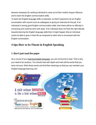 became necessary for working individual to come out of their mother tongue influence
and to learn the English communication skills.
To learn the English language skills is important, so that if required to do an English
conversation with anyone such as colleagues or giving an interview for the job. If an
individual is having good English communication skills, then there will be no difficulty in
conversing and could be done with ease. If an individual does not have the right attitude
towards learning the English language skills then it might happen that an individual
could not able to grow in their life as compared to other who is conversant with the
English conversation.
4 tips How to be Fluent in English Speaking
1. Don’t just read the paper
As a course of your learning English language, you are not bound to read. That is why
you need to be cautious. You should read with depth and mark all the words that you
have not sure. Write these words and find their meanings so that you can maintain your
English language learning a bit.
 