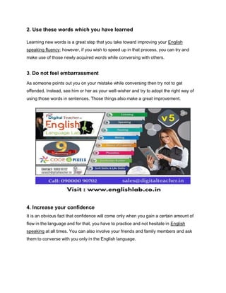 2. Use these words which you have learned
Learning new words is a great step that you take toward improving your English
speaking fluency; however, if you wish to speed up in that process, you can try and
make use of those newly acquired words while conversing with others.
3. Do not feel embarrassment
As someone points out you on your mistake while conversing then try not to get
offended. Instead, see him or her as your well-wisher and try to adopt the right way of
using those words in sentences. Those things also make a great improvement.
4. Increase your confidence
It is an obvious fact that confidence will come only when you gain a certain amount of
flow in the language and for that, you have to practice and not hesitate in English
speaking at all times. You can also involve your friends and family members and ask
them to converse with you only in the English language.
 