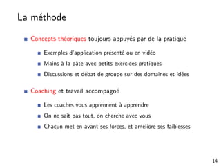 La méthode
Concepts théoriques toujours appuyés par de la pratique
Exemples d’application présenté ou en vidéo
Mains à la pâte avec petits exercices pratiques
Discussions et débat de groupe sur des domaines et idées
Coaching et travail accompagné
Les coaches vous apprennent à apprendre
On ne sait pas tout, on cherche avec vous
Chacun met en avant ses forces, et améliore ses faiblesses
14
 