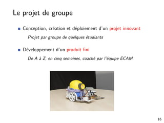 Le projet de groupe
Conception, création et déploiement d’un projet innovant
Projet par groupe de quelques étudiants
Développement d’un produit ﬁni
De A à Z, en cinq semaines, coaché par l’équipe ECAM
16
 
