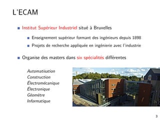 L’ECAM
Institut Supérieur Industriel situé à Bruxelles
Enseignement supérieur formant des ingénieurs depuis 1898
Projets de recherche appliquée en ingénierie avec l’industrie
Organise des masters dans six spécialités diﬀérentes
Automatisation
Construction
Électromécanique
Électronique
Géomètre
Informatique
3
 
