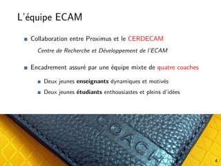 L’équipe ECAM
Collaboration entre Proximus et le CERDECAM
Centre de Recherche et Développement de l’ECAM
Encadrement assuré par une équipe mixte de quatre coaches
Deux jeunes enseignants dynamiques et motivés
Deux jeunes étudiants enthousiastes et pleins d’idées
4
 