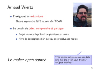 Arnaud Wiertz
Enseignant en mécanique
Depuis septembre 2016 au sein de l’ECAM
Le besoin de créer, comprendre et partager
Projet de recyclage local de plastique en cours
Rêve de conception d’un bateau en prototypage rapide
“The biggest adventure you can take
is to live the life of your dreams.”
—Oprah Winfrey
Le maker open source
6
 
