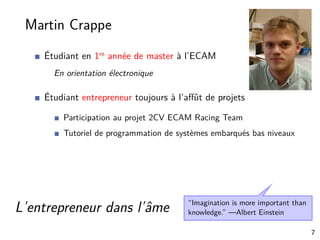 Martin Crappe
Étudiant en 1re année de master à l’ECAM
En orientation électronique
Étudiant entrepreneur toujours à l’aﬀût de projets
Participation au projet 2CV ECAM Racing Team
Tutoriel de programmation de systèmes embarqués bas niveaux
“Imagination is more important than
knowledge.” —Albert EinsteinL’entrepreneur dans l’âme
7
 