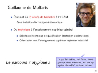 Guillaume de Moﬀarts
Étudiant en 3e année de bachelier à l’ECAM
En orientation électronique–informatique
Du technique à l’enseignement supérieur général
Secondaire technique de qualiﬁcation électricien-automaticien
Orientation vers l’enseignement supérieur ingénieur industriel
“If you fall behind, run faster. Never
give up, never surrender, and rise up
against the odds.” —Jesse Jackson
Le parcours « atypique »
8
 