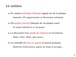 Le contenu
Du contenu technique théorique appuyé par de la pratique
Impression 3D, programmation et électronique embarquée
Des projets concrets fabriqués de vos propres mains
Un projet individuel et un de groupe
La découverte d’un monde de créateurs et d’inventeurs
Maker, tinker, fablab, open source...
Un ensemble de trucs et astuces et bonnes pratiques
Recherche d’informations, gestion de temps et de projet...
9
 
