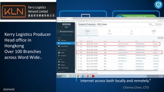 Kerry Logistics Producer
Head office in
Hongkong
Over 100 Branches
across Word Wide。
Quote
“Sophos has engineered a simple solution that
can help organizations quickly provide secure
internet access both locally and remotely.”
30000+ Computers
Central Endpoint Advanced,
Intercept X,
200+ Servers
Sophos Central Server Protection
Network
100+ XG Firewalls (XG）
Unify
and simplify management
Improved protection
against mail, web, zero-day attack
Analytics
for better discovery and reporting
Chenny Chen, CTO
Unparalleled
Protection
 