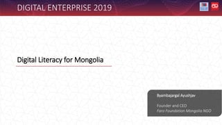 Digital Literacy for Mongolia
Byambajargal Ayushjav
Founder and CEO
Faro Foundation Mongolia NGO
DIGITAL ENTERPRISE 2019
 