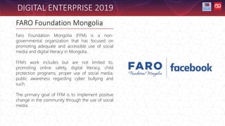 FARO Foundation Mongolia
Faro Foundation Mongolia (FFM) is a non-
governmental organization that has focused on
promoting adequate and accessible use of social
media and digital literacy in Mongolia.
FFM’s work includes but are not limited to,
promoting online safety, digital literacy, child
protection programs, proper use of social media,
public awareness regarding cyber bullying and
such.
The primary goal of FFM is to implement positive
change in the community through the use of social
media.
DIGITAL ENTERPRISE 2019
 