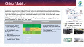 264
China Mobile
China Mobile Communications Corporation(CMCC) is a Chinese state-owned telecommunication corporation
that provides mobile voice and multimedia services through its nationwide mobile telecommunications network
across mainland China. China Mobile is the largest mobile telecommunications corporation by market
capitalization, and also the worlds largest mobile phone operator by total number of subscribers, with over 902
million subscribers as of June 2018.
CMCC began to set up its Public Cloud business in Inner Mongolia, because the power supply and the climate,
and thus comes the 139 Cloud of CMCC Inner Mongo.
Business issues VMware Solution Business Value
1. Construction Size: 62 Million
square meters , contains 18
datacenter building. And 52.5
thousand cabinets;
2. Total investment : $2 billion ;
3. Functions
• Public Cloud and virtualization
Resource pools
• Multi -tenants help enterprise
migrate application to cloud.
• Site Recover services protect
enterprise business available .
1. Storage has double protect method,
even storage failure doesn’t impact the
continuity of the operation;
2. base backup policy , all data are backup
in virtual tape device;
3. comprehensive security policy
• vvSphere
• vSAN.
• NSX.
Base on VMware SDDC and
SDN components build up
the public cloud.
VMwaer vSphere
 