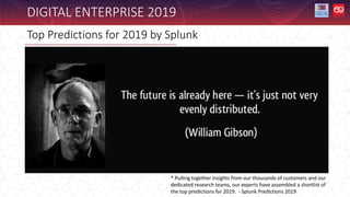 Top Predictions for 2019 by Splunk
DIGITAL ENTERPRISE 2019
* Pulling together insights from our thousands of customers and our
dedicated research teams, our experts have assembled a shortlist of
the top predictions for 2019. - Splunk Predictions 2019
 