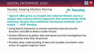Nasdaq: Keeping Markets Moving
DIGITAL ENTERPRISE 2019
“ Splunk UBA gives us insight into internal threats and is a
unique data science-driven approach that automatically finds
unknown threats that traditional rule-based methods can‘t
match. ” - AVP, Nasdaq
• Using Splunk Enterprise to monitor potential external security
breaches and UBA to detect insider threats
• Analyst efficiency to gather data and speed security investigations has
increased by more than 50 percent
• Provides deep understanding of data and reusable correlation rules
across all support engineer levels
 