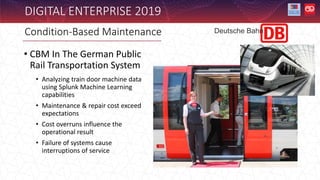 DIGITAL ENTERPRISE 2019
• CBM In The German Public
Rail Transportation System
• Analyzing train door machine data
using Splunk Machine Learning
capabilities
• Maintenance & repair cost exceed
expectations
• Cost overruns influence the
operational result
• Failure of systems cause
interruptions of service
Condition-Based Maintenance Deutsche Bahn
 