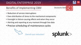 DIGITAL ENTERPRISE 2019
• Reduction of service interruptions
• Even distribution of stress to the mechanical components
• Foresight in failure-causing effects and when they occur
• Alerting and reporting at any moment through live-data
• Precise scheduling of maintenance cycles
Benefits of Implementing CBM
Overall cost reduction!
Deutsche Bahn
 