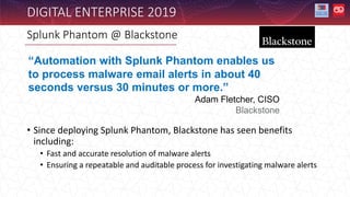 DIGITAL ENTERPRISE 2019
• Since deploying Splunk Phantom, Blackstone has seen benefits
including:
• Fast and accurate resolution of malware alerts
• Ensuring a repeatable and auditable process for investigating malware alerts
Splunk Phantom @ Blackstone
“Automation with Splunk Phantom enables us
to process malware email alerts in about 40
seconds versus 30 minutes or more.”
Adam Fletcher, CISO
Blackstone
 