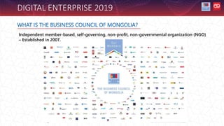 WHAT IS THE BUSINESS COUNCIL OF MONGOLIA?
DIGITAL ENTERPRISE 2019
Independent member-based, self-governing, non-profit, non-governmental organization (NGO)
– Established in 2007.
 