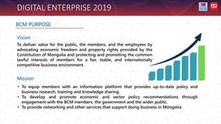 DIGITAL ENTERPRISE 2019
BCM PURPOSE
Vision
To deliver value for the public, the members, and the employees by
advocating economic freedom and property rights provided by the
Constitution of Mongolia and protecting and promoting the common
lawful interests of members for a fair, stable, and internationally
competitive business environment.
Mission
• To equip members with an information platform that provides up-to-date policy and
business research, training and knowledge sharing.
• To develop and promote economic and sector policy recommendations through
engagement with the BCM members, the government and the wider public.
• To provide networking and other services that support doing business in Mongolia.
 