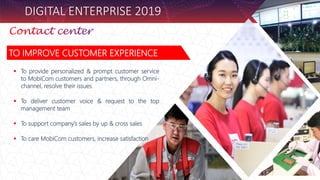 DIGITAL ENTERPRISE 2019
TO IMPROVE CUSTOMER EXPERIENCE
 To provide personalized & prompt customer service
to MobiCom customers and partners, through Omni-
channel, resolve their issues
 To deliver customer voice & request to the top
management team
 To support company’s sales by up & cross sales
 To care MobiCom customers, increase satisfaction
 