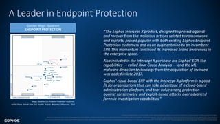 A Leader in Endpoint Protection
“The Sophos Intercept X product, designed to protect against
and recover from the malicious actions related to ransomware
and exploits, proved popular with both existing Sophos Endpoint
Protection customers and as an augmentation to an incumbent
EPP. This momentum continued its increased brand awareness in
the enterprise space.
Also included in the Intercept X purchase are Sophos' EDR-like
capabilities — called Root Cause Analysis — and the ML
malware detection technology from the acquisition of Invincea
was added in late 2017.
Sophos' cloud-based EPP with the Intercept-X platform is a good
fit for organizations that can take advantage of a cloud-based
administration platform, and that value strong protection
against ransomware and exploit-based attacks over advanced
forensic investigation capabilities.”
Gartner Magic Quadrant
ENDPOINT PROTECTION
Source: Gartner (February 2016)
This graphic is published by Gartner, Inc. as part of a larger research document and should be evaluated in the context of the entire document. The Gartner document is available upon request from Sophos.
Gartner does not endorse any vendor, product or service depicted in its research publications, and does not advise technology users to select only those vendors with the highest ratings or other designation. Gartner research publications consist of the opinions of Gartner's research organization and should not be construed as statements of fact. Gartner disclaims all
warranties, expressed or implied, with respect to this research, including any warranties of merchantability or fitness for a particular purpose.
All statements in this report attributable to Gartner represent Sophos’ interpretation of data, research opinion or viewpoints published as part of a syndicated subscription service by Gartner, Inc., and have not been reviewed by Gartner. Each Gartner publication speaks as of its original publication date (and not as of the date of this presentation). The opinions expressed
in Gartner publications are not representations of fact, and are subject to change without notice.
Magic Quadrant for Endpoint Protection Platforms,
Ian McShane, Avivah Litan, Eric Ouellet, Prajeet Bhajanka; 24 January, 2018
 