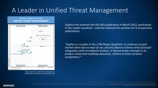 A Leader in Unified Threat Management
Gartner Magic Quadrant
UNIFIED THREAT MANAGEMENT
This graphic is published by Gartner, Inc. as part of a larger research document and should be evaluated in the context of the entire document. The Gartner document is available upon request from Sophos.
Gartner does not endorse any vendor, product or service depicted in its research publications, and does not advise technology users to select only those vendors with the highest ratings or other designation. Gartner research publications consist of the opinions of Gartner's research organization and should not be construed as statements of fact. Gartner disclaims all
warranties, expressed or implied, with respect to this research, including any warranties of merchantability or fitness for a particular purpose.
All statements in this report attributable to Gartner represent Sophos’ interpretation of data, research opinion or viewpoints published as part of a syndicated subscription service by Gartner, Inc., and have not been reviewed by Gartner. Each Gartner publication speaks as of its original publication date (and not as of the date of this presentation). The opinions expressed
in Gartner publications are not representations of fact, and are subject to change without notice.
Magic Quadrant for Unified Threat Management,
Rajpreet Kaur, Claudio Neiva, 20 September, 2018
Sophos first entered into this MQ publication in March 2012, positioned
in the Leader quadrant – and has retained this position for 6 consecutive
publications
“Sophos is a Leader in the UTM Magic Quadrant. It continues to gain
market share due to ease of use, security feature richness and successful
integration with its endpoint product. It demonstrates strength in its
product vision and roadmap execution, relative to those of some
competitors.”
 