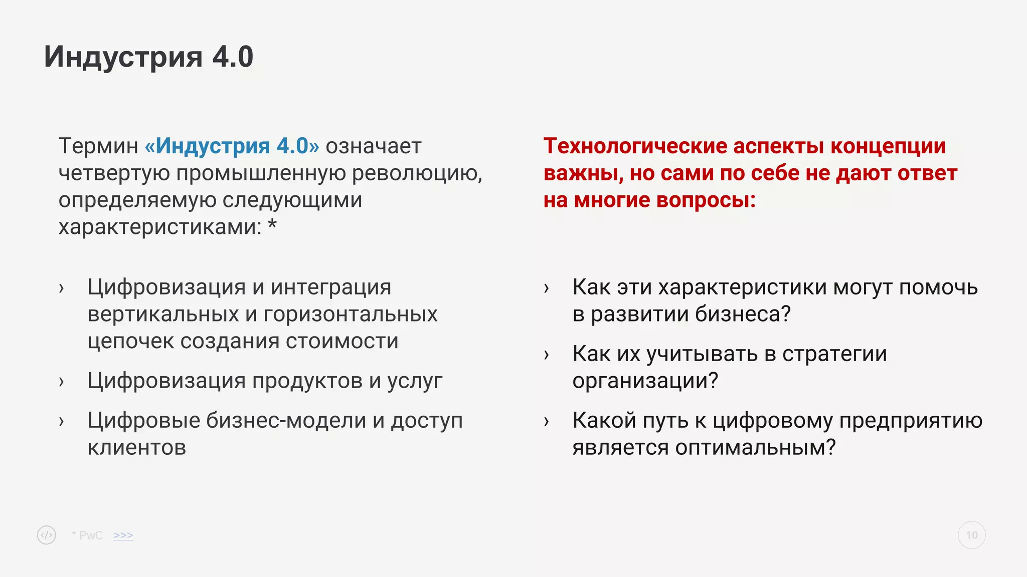 Термин «Индустрия 4.0» означает
четвертую промышленную революцию,
определяемую следующими
характеристиками: *
› Цифровизация и интеграция
вертикальных и горизонтальных
цепочек создания стоимости
› Цифровизация продуктов и услуг
› Цифровые бизнес-модели и доступ
клиентов
10
Индустрия 4.0
Технологические аспекты концепции
важны, но сами по себе не дают ответ
на многие вопросы:
› Как эти характеристики могут помочь
в развитии бизнеса?
› Как их учитывать в стратегии
организации?
› Какой путь к цифровому предприятию
является оптимальным?
* PwC >>>
 