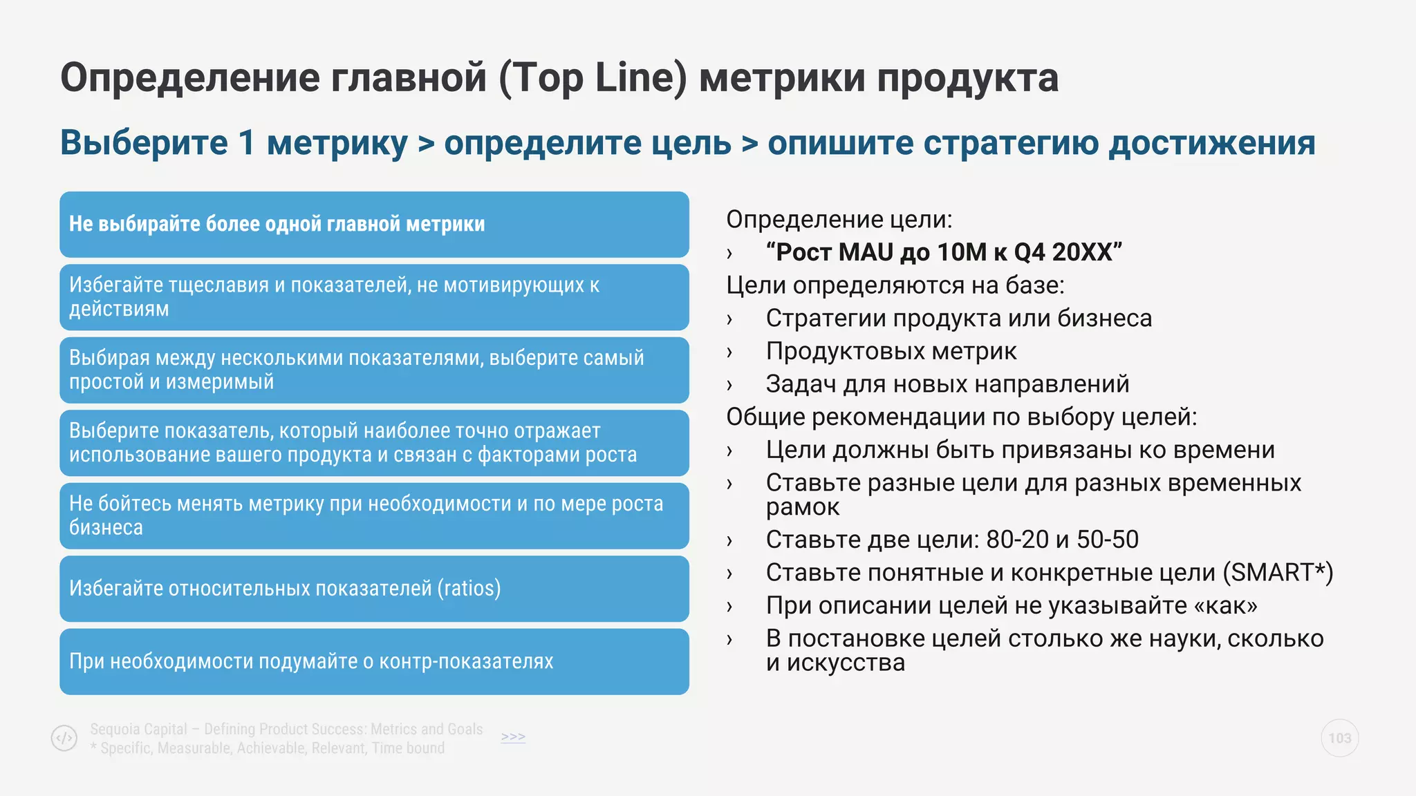 Не выбирайте более одной главной метрики
Избегайте тщеславия и показателей, не мотивирующих к
действиям
Выбирая между несколькими показателями, выберите самый
простой и измеримый
Выберите показатель, который наиболее точно отражает
использование вашего продукта и связан с факторами роста
Не бойтесь менять метрику при необходимости и по мере роста
бизнеса
Избегайте относительных показателей (ratios)
При необходимости подумайте о контр-показателях
Выберите 1 метрику > определите цель > опишите стратегию достижения
103
Sequoia Capital – Defining Product Success: Metrics and Goals
* Specific, Measurable, Achievable, Relevant, Time bound
Определение главной (Top Line) метрики продукта
>>>
Определение цели:
› “Рост MAU до 10M к Q4 20ХХ”
Цели определяются на базе:
› Стратегии продукта или бизнеса
› Продуктовых метрик
› Задач для новых направлений
Общие рекомендации по выбору целей:
› Цели должны быть привязаны ко времени
› Ставьте разные цели для разных временных
рамок
› Ставьте две цели: 80-20 и 50-50
› Ставьте понятные и конкретные цели (SMART*)
› При описании целей не указывайте «как»
› В постановке целей столько же науки, сколько
и искусства
 