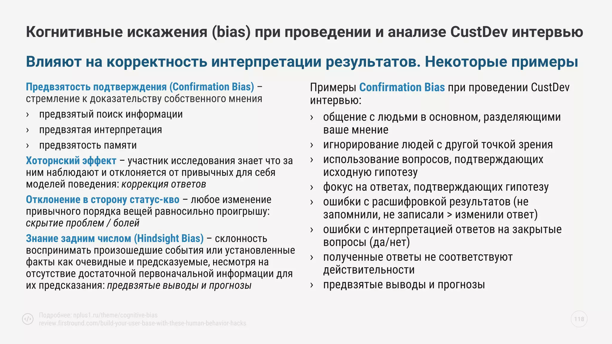 Предвзятость подтверждения (Confirmation Bias) –
стремление к доказательству собственного мнения
› предвзятый поиск информации
› предвзятая интерпретация
› предвзятость памяти
Хоторнский эффект – участник исследования знает что за
ним наблюдают и отклоняется от привычных для себя
моделей поведения: коррекция ответов
Отклонение в сторону статус-кво – любое изменение
привычного порядка вещей равносильно проигрышу:
скрытие проблем / болей
Знание задним числом (Hindsight Bias) – склонность
воспринимать произошедшие события или установленные
факты как очевидные и предсказуемые, несмотря на
отсутствие достаточной первоначальной информации для
их предсказания: предвзятые выводы и прогнозы
Примеры Confirmation Bias при проведении CustDev
интервью:
› общение с людьми в основном, разделяющими
ваше мнение
› игнорирование людей с другой точкой зрения
› использование вопросов, подтверждающих
исходную гипотезу
› фокус на ответах, подтверждающих гипотезу
› ошибки с расшифровкой результатов (не
запомнили, не записали > изменили ответ)
› ошибки с интерпретацией ответов на закрытые
вопросы (да/нет)
› полученные ответы не соответствуют
действительности
› предвзятые выводы и прогнозы
Влияют на корректность интерпретации результатов. Некоторые примеры
118
Подробнее: nplus1.ru/theme/cognitive-bias
review.firstround.com/build-your-user-base-with-these-human-behavior-hacks
Когнитивные искажения (bias) при проведении и анализе CustDev интервью
 