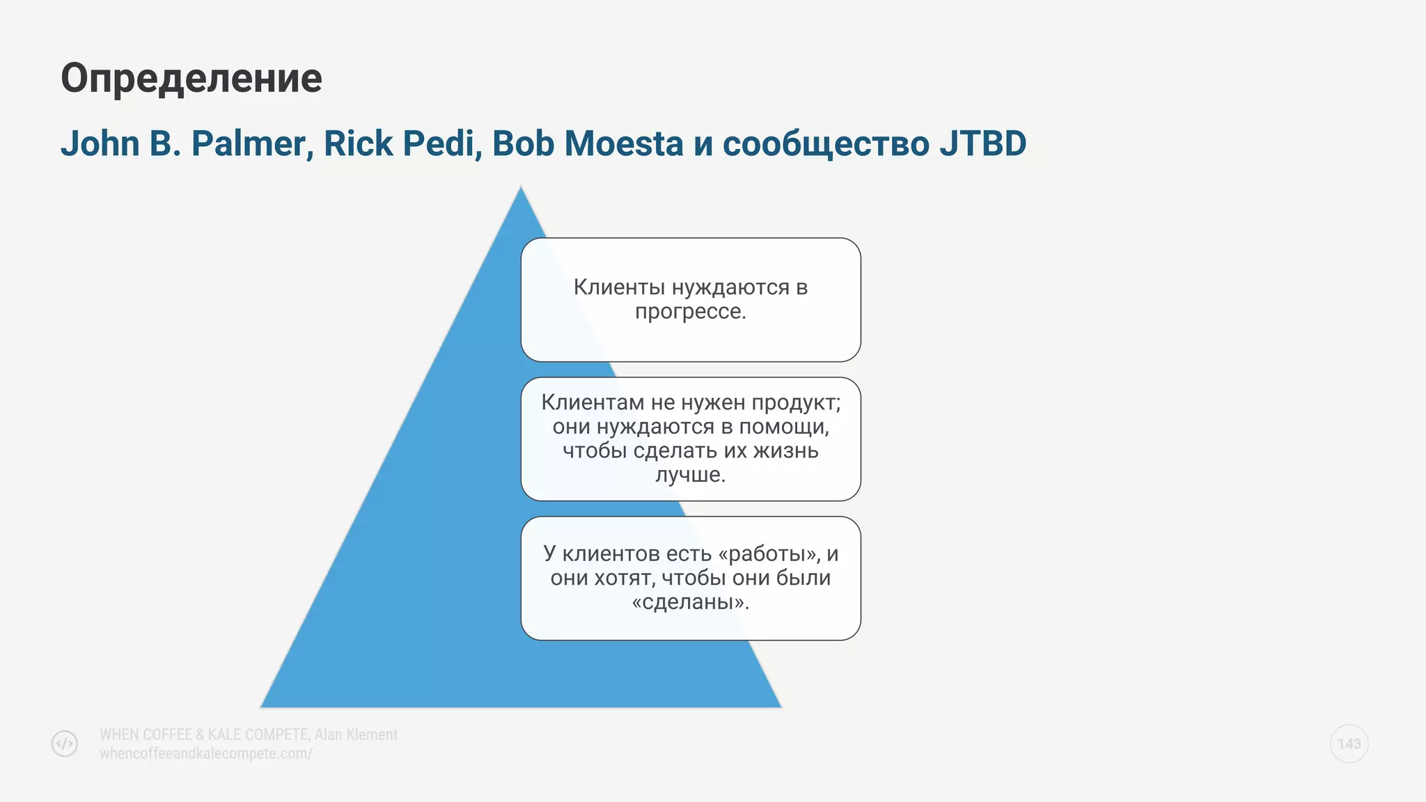 John B. Palmer, Rick Pedi, Bob Moesta и сообщество JTBD
Определение
143
Клиенты нуждаются в
прогрессе.
Клиентам не нужен продукт;
они нуждаются в помощи,
чтобы сделать их жизнь
лучше.
У клиентов есть «работы», и
они хотят, чтобы они были
«сделаны».
WHEN COFFEE & KALE COMPETE, Alan Klement
whencoffeeandkalecompete.com/
 