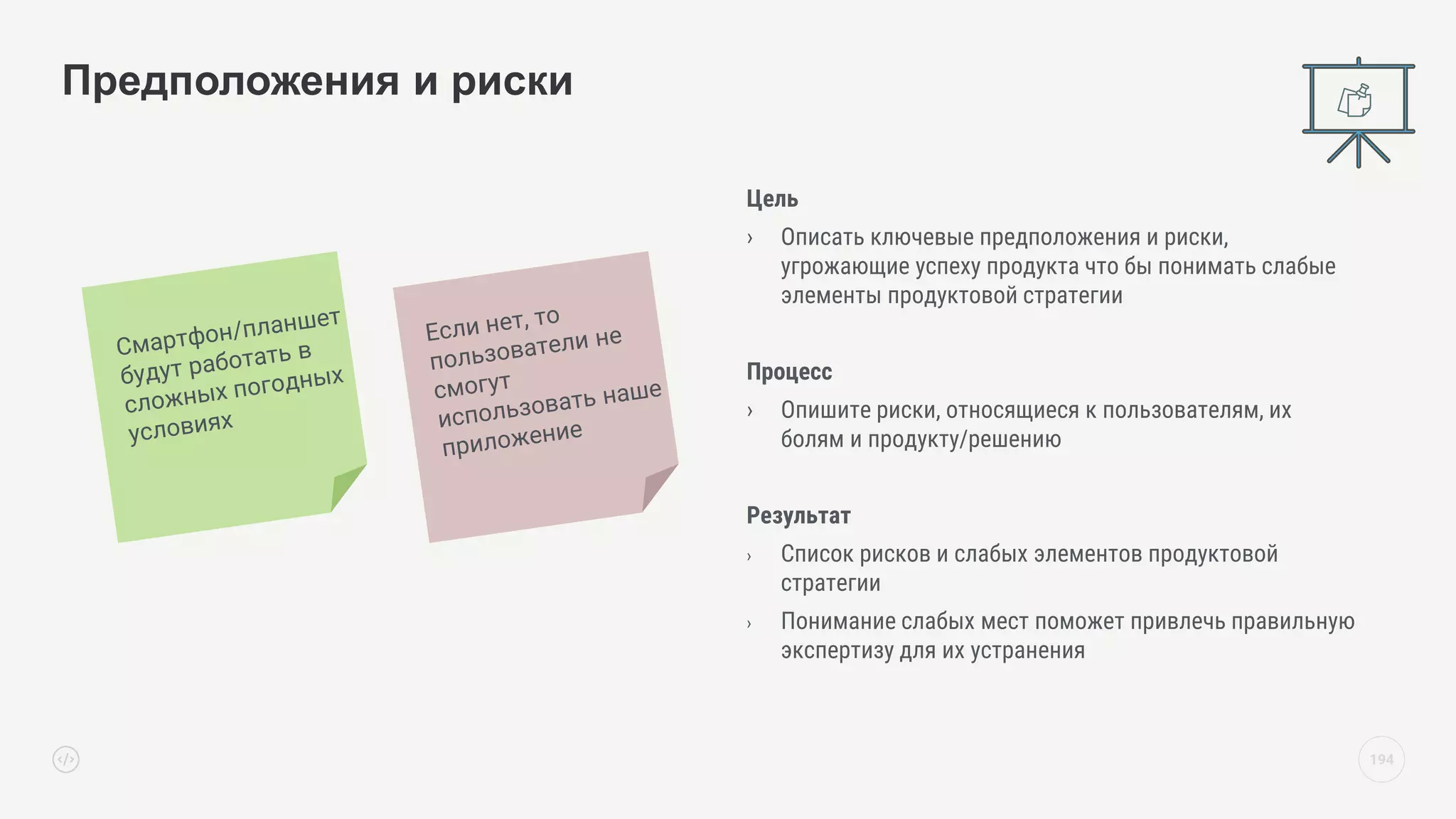 Цель
› Описать ключевые предположения и риски,
угрожающие успеху продукта что бы понимать слабые
элементы продуктовой стратегии
Процесс
› Опишите риски, относящиеся к пользователям, их
болям и продукту/решению
Результат
› Список рисков и слабых элементов продуктовой
стратегии
› Понимание слабых мест поможет привлечь правильную
экспертизу для их устранения
Предположения и риски
194
 