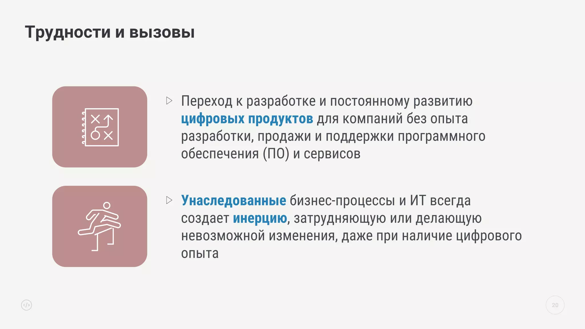 20
Трудности и вызовы
Переход к разработке и постоянному развитию
цифровых продуктов для компаний без опыта
разработки, продажи и поддержки программного
обеспечения (ПО) и сервисов
Унаследованные бизнес-процессы и ИТ всегда
создает инерцию, затрудняющую или делающую
невозможной изменения, даже при наличие цифрового
опыта
 