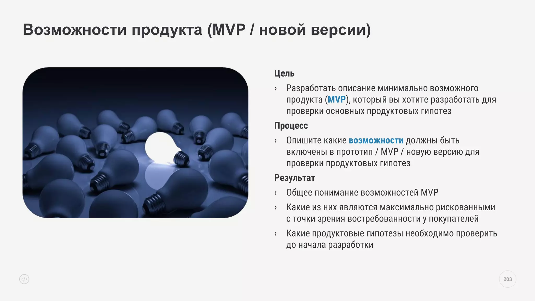 Цель
› Разработать описание минимально возможного
продукта (MVP), который вы хотите разработать для
проверки основных продуктовых гипотез
Процесс
› Опишите какие возможности должны быть
включены в прототип / MVP / новую версию для
проверки продуктовых гипотез
Результат
› Общее понимание возможностей MVP
› Какие из них являются максимально рискованными
с точки зрения востребованности у покупателей
› Какие продуктовые гипотезы необходимо проверить
до начала разработки
Возможности продукта (MVP / новой версии)
203
 