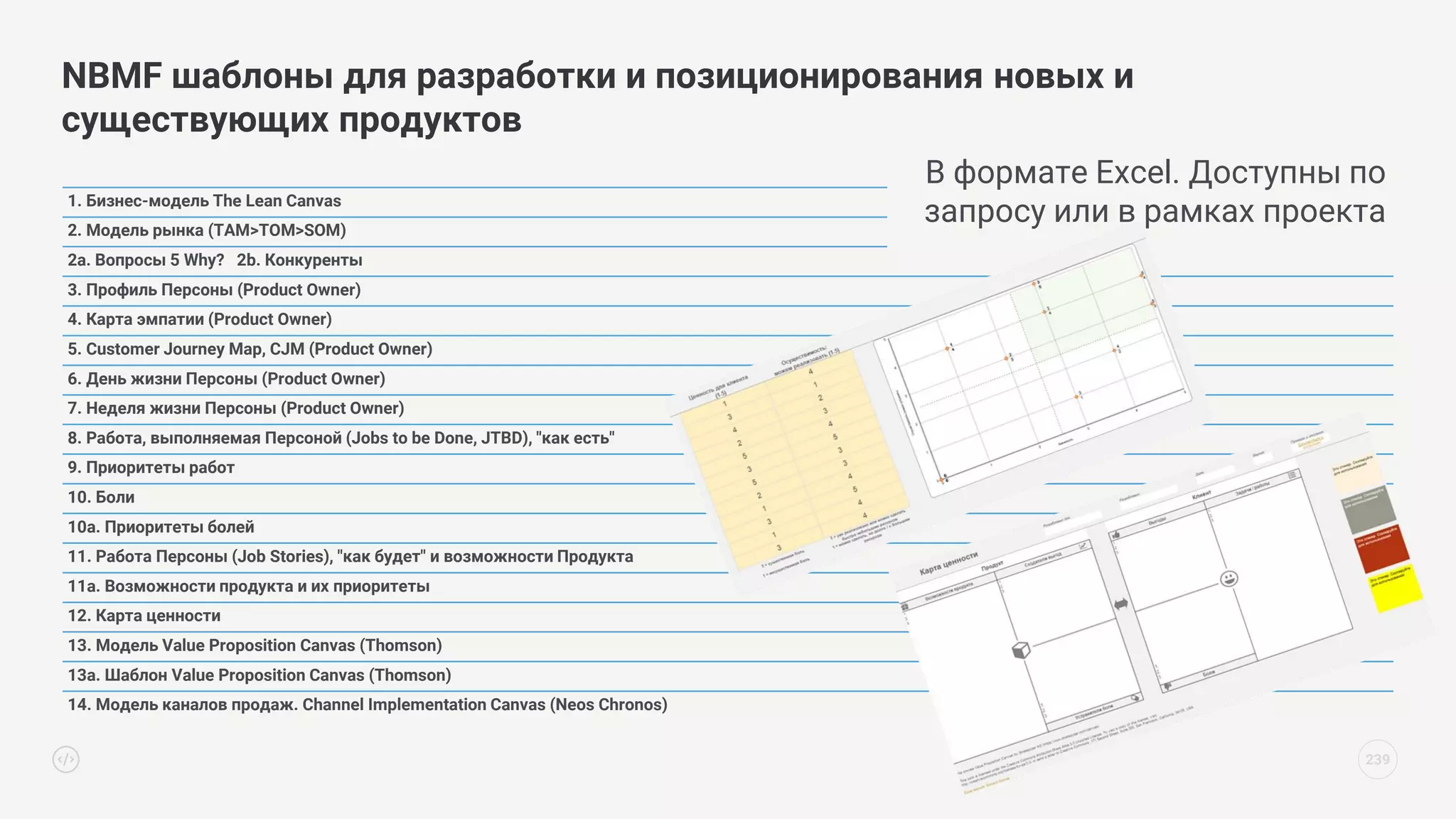 NBMF шаблоны для разработки и позиционирования новых и
существующих продуктов
239
1. Бизнес-модель The Lean Canvas
2. Модель рынка (TAM>TOM>SOM)
2a. Вопросы 5 Why? 2b. Конкуренты
3. Профиль Персоны (Product Owner)
4. Карта эмпатии (Product Owner)
5. Customer Journey Map, CJM (Product Owner)
6. День жизни Персоны (Product Owner)
7. Неделя жизни Персоны (Product Owner)
8. Работа, выполняемая Персоной (Jobs to be Done, JTBD), "как есть"
9. Приоритеты работ
10. Боли
10a. Приоритеты болей
11. Работа Персоны (Job Stories), "как будет" и возможности Продукта
11a. Возможности продукта и их приоритеты
12. Карта ценности
13. Модель Value Proposition Canvas (Thomson)
13a. Шаблон Value Proposition Canvas (Thomson)
14. Модель каналов продаж. Channel Implementation Canvas (Neos Chronos)
В формате Excel. Доступны по
запросу или в рамках проекта
 