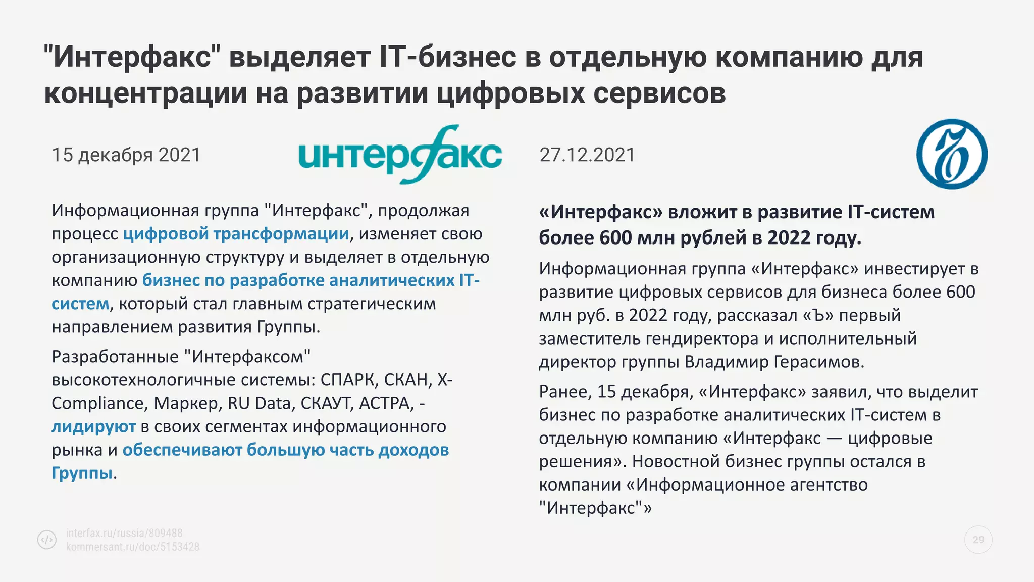 "Интерфакс" выделяет IT-бизнес в отдельную компанию для
концентрации на развитии цифровых сервисов
29
interfax.ru/russia/809488
kommersant.ru/doc/5153428
15 декабря 2021
Информационная группа "Интерфакс", продолжая
процесс цифровой трансформации, изменяет свою
организационную структуру и выделяет в отдельную
компанию бизнес по разработке аналитических IT-
систем, который стал главным стратегическим
направлением развития Группы.
Разработанные "Интерфаксом"
высокотехнологичные системы: СПАРК, СКАН, X-
Compliance, Маркер, RU Data, СКАУТ, АСТРА, -
лидируют в своих сегментах информационного
рынка и обеспечивают большую часть доходов
Группы.
«Интерфакс» вложит в развитие IT-систем
более 600 млн рублей в 2022 году.
Информационная группа «Интерфакс» инвестирует в
развитие цифровых сервисов для бизнеса более 600
млн руб. в 2022 году, рассказал «Ъ» первый
заместитель гендиректора и исполнительный
директор группы Владимир Герасимов.
Ранее, 15 декабря, «Интерфакс» заявил, что выделит
бизнес по разработке аналитических IT-систем в
отдельную компанию «Интерфакс — цифровые
решения». Новостной бизнес группы остался в
компании «Информационное агентство
"Интерфакс"»
27.12.2021
 