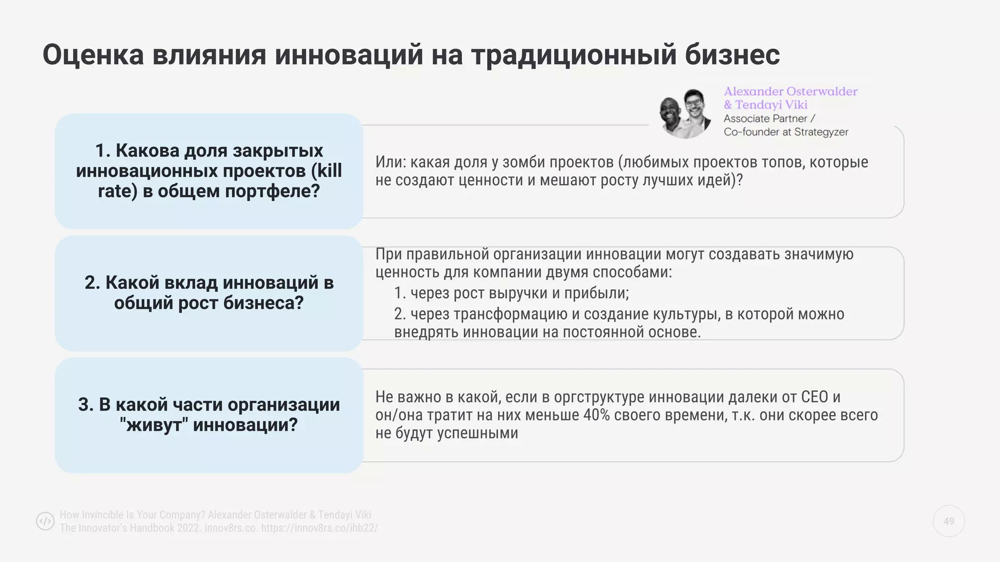 49
Оценка влияния инноваций на традиционный бизнес
Или: какая доля у зомби проектов (любимых проектов топов, которые
не создают ценности и мешают росту лучших идей)?
1. Какова доля закрытых
инновационных проектов (kill
rate) в общем портфеле?
При правильной организации инновации могут создавать значимую
ценность для компании двумя способами:
1. через рост выручки и прибыли;
2. через трансформацию и создание культуры, в которой можно
внедрять инновации на постоянной основе.
2. Какой вклад инноваций в
общий рост бизнеса?
Не важно в какой, если в оргструктуре инновации далеки от CEO и
он/она тратит на них меньше 40% своего времени, т.к. они скорее всего
не будут успешными
3. В какой части организации
"живут" инновации?
How Invincible Is Your Company? Alexander Osterwalder & Tendayi Viki
The Innovator’s Handbook 2022. Innov8rs.co. https://innov8rs.co/ihb22/
 