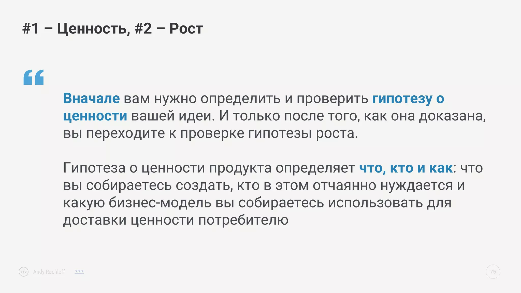  Вначале вам нужно определить и проверить гипотезу о
ценности вашей идеи. И только после того, как она доказана,
вы переходите к проверке гипотезы роста.
Гипотеза о ценности продукта определяет что, кто и как: что
вы собираетесь создать, кто в этом отчаянно нуждается и
какую бизнес-модель вы собираетесь использовать для
доставки ценности потребителю
#1 – Ценность, #2 – Рост
Andy Rachleff 75
>>>
 