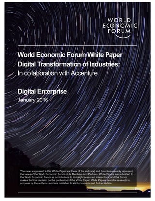 333
World Economic Forum White Paper
Digital Transformation of Industries:
In collaboration withAccenture
Digital Enterprise
January 2016
The views expressed in this White Paper are those of the author(s) and do not necessarily represent
the views of the World Economic Forum or its Members and Partners. White Papers are submitted to
the World Economic Forum as contributions to its insight areas and interactions, and the Forum
makes the final decision on the publication of the White Paper. White Papers describe research in
progress by the author(s) and are published to elicit comments and further debate.
 
