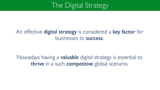 The Digital Strategy
An effective digital strategy is considered a key factor for
businesses to success.
Nowadays having a valuable digital strategy is essential to
thrive in a such competitive global scenario.
 