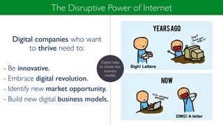 Digital companies who want
to thrive need to:
- Be innovative.
- Embrace digital revolution.
- Identify new market opportunity.
- Build new digital business models.
The Disruptive Power of Internet
Digital helps
to create new
business
models.
 