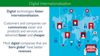 Digital technologies foster
internationalization.
Customers and companies can
communicate easier and
products and services are
delivered faster and cheaper.
Most digital companies that are
“born global” have better
revenues.
Digital Internationalization
 
