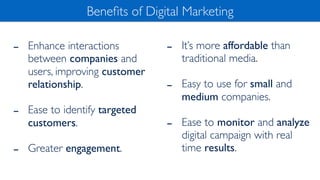 - Enhance interactions
between companies and
users, improving customer
relationship.
- Ease to identify targeted
customers.
- Greater engagement.
Beneﬁts of Digital Marketing
- It’s more affordable than
traditional media.
- Easy to use for small and
medium companies.
- Ease to monitor and analyze
digital campaign with real
time results.
 