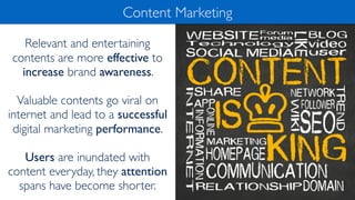 Relevant and entertaining
contents are more effective to
increase brand awareness.
Valuable contents go viral on
internet and lead to a successful
digital marketing performance.
Users are inundated with
content everyday, they attention
spans have become shorter.
Content Marketing
 