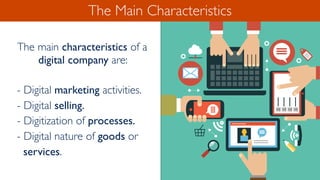 The Main Characteristics
The main characteristics of a
digital company are:
- Digital marketing activities.
- Digital selling.
- Digitization of processes.
- Digital nature of goods or
services.
 
