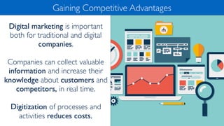 Digital marketing is important
both for traditional and digital
companies.
Companies can collect valuable
information and increase their
knowledge about customers and
competitors, in real time.
Digitization of processes and
activities reduces costs.
Gaining Competitive Advantages
 