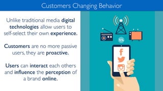Unlike traditional media digital
technologies allow users to
self-select their own experience.
Customers are no more passive
users, they are proactive.
Users can interact each others
and inﬂuence the perception of
a brand online.
Customers Changing Behavior
 