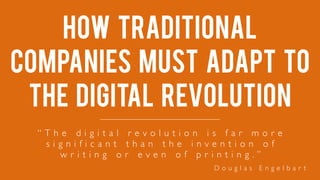 How traditional
companies must adapt to
the digital revolution
“ T h e d i g i t a l r e v o l u t i o n i s f a r m o r e
s i g n i f i c a n t t h a n t h e i n v e n t i o n o f
w r i t i n g o r e v e n o f p r i n t i n g . ”
D o u g l a s E n g e l b a r t
 