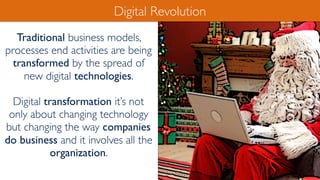 Traditional business models,
processes end activities are being
transformed by the spread of
new digital technologies.
Digital transformation it’s not
only about changing technology
but changing the way companies
do business and it involves all the
organization.
Digital Revolution
 