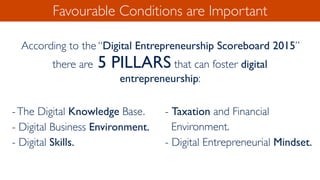 Favourable Conditions are Important
According to the “Digital Entrepreneurship Scoreboard 2015”
there are 5 PILLARS that can foster digital
entrepreneurship:
-The Digital Knowledge Base.
- Digital Business Environment.
- Digital Skills.
- Taxation and Financial
Environment.
- Digital Entrepreneurial Mindset.
 