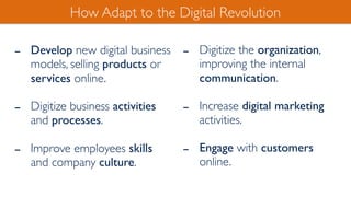 - Develop new digital business
models, selling products or
services online.
- Digitize business activities
and processes.
- Improve employees skills
and company culture.
How Adapt to the Digital Revolution
- Digitize the organization,
improving the internal
communication.
- Increase digital marketing
activities.
- Engage with customers
online.
 